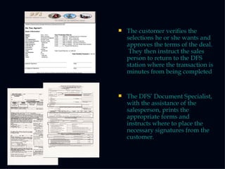 The customer verifies the selections he or she wants and approves the terms of the deal.  They then instruct the sales person to return to the DFS station where the transaction is minutes from being completed The DFS’ Document Specialist, with the assistance of the  salesperson, prints the appropriate forms and instructs where to place the necessary signatures from the customer . 