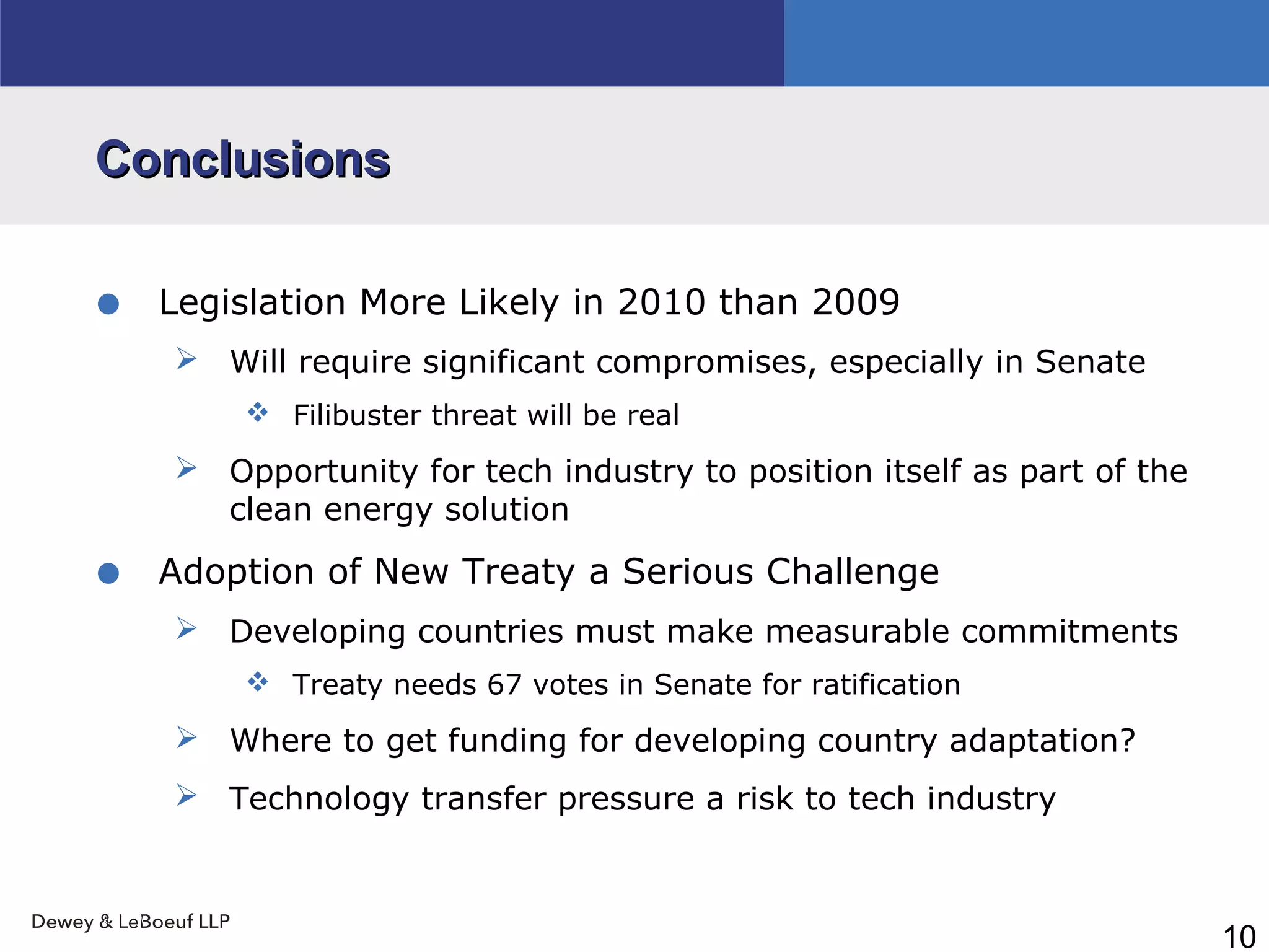 10
ConclusionsConclusions
• Legislation More Likely in 2010 than 2009
 Will require significant compromises, especially in Senate
 Filibuster threat will be real
 Opportunity for tech industry to position itself as part of the
clean energy solution
• Adoption of New Treaty a Serious Challenge
 Developing countries must make measurable commitments
 Treaty needs 67 votes in Senate for ratification
 Where to get funding for developing country adaptation?
 Technology transfer pressure a risk to tech industry
 