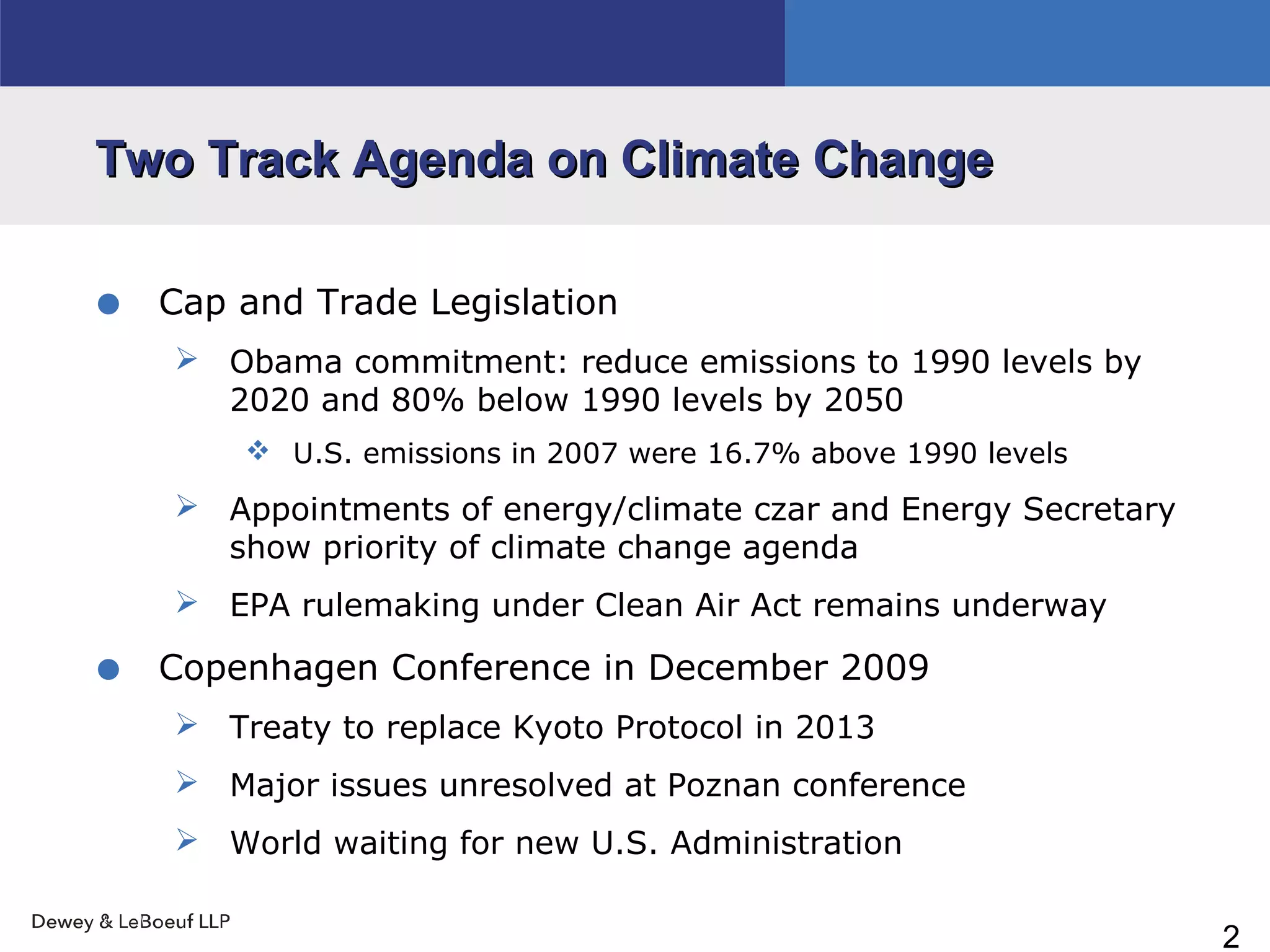 2
Two Track Agenda on Climate ChangeTwo Track Agenda on Climate Change
• Cap and Trade Legislation
 Obama commitment: reduce emissions to 1990 levels by
2020 and 80% below 1990 levels by 2050
 U.S. emissions in 2007 were 16.7% above 1990 levels
 Appointments of energy/climate czar and Energy Secretary
show priority of climate change agenda
 EPA rulemaking under Clean Air Act remains underway
• Copenhagen Conference in December 2009
 Treaty to replace Kyoto Protocol in 2013
 Major issues unresolved at Poznan conference
 World waiting for new U.S. Administration
 