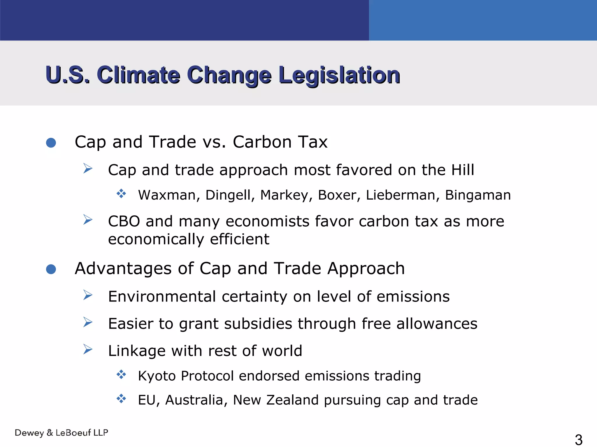 3
U.S. Climate Change LegislationU.S. Climate Change Legislation
• Cap and Trade vs. Carbon Tax
 Cap and trade approach most favored on the Hill
 Waxman, Dingell, Markey, Boxer, Lieberman, Bingaman
 CBO and many economists favor carbon tax as more
economically efficient
• Advantages of Cap and Trade Approach
 Environmental certainty on level of emissions
 Easier to grant subsidies through free allowances
 Linkage with rest of world
 Kyoto Protocol endorsed emissions trading
 EU, Australia, New Zealand pursuing cap and trade
 