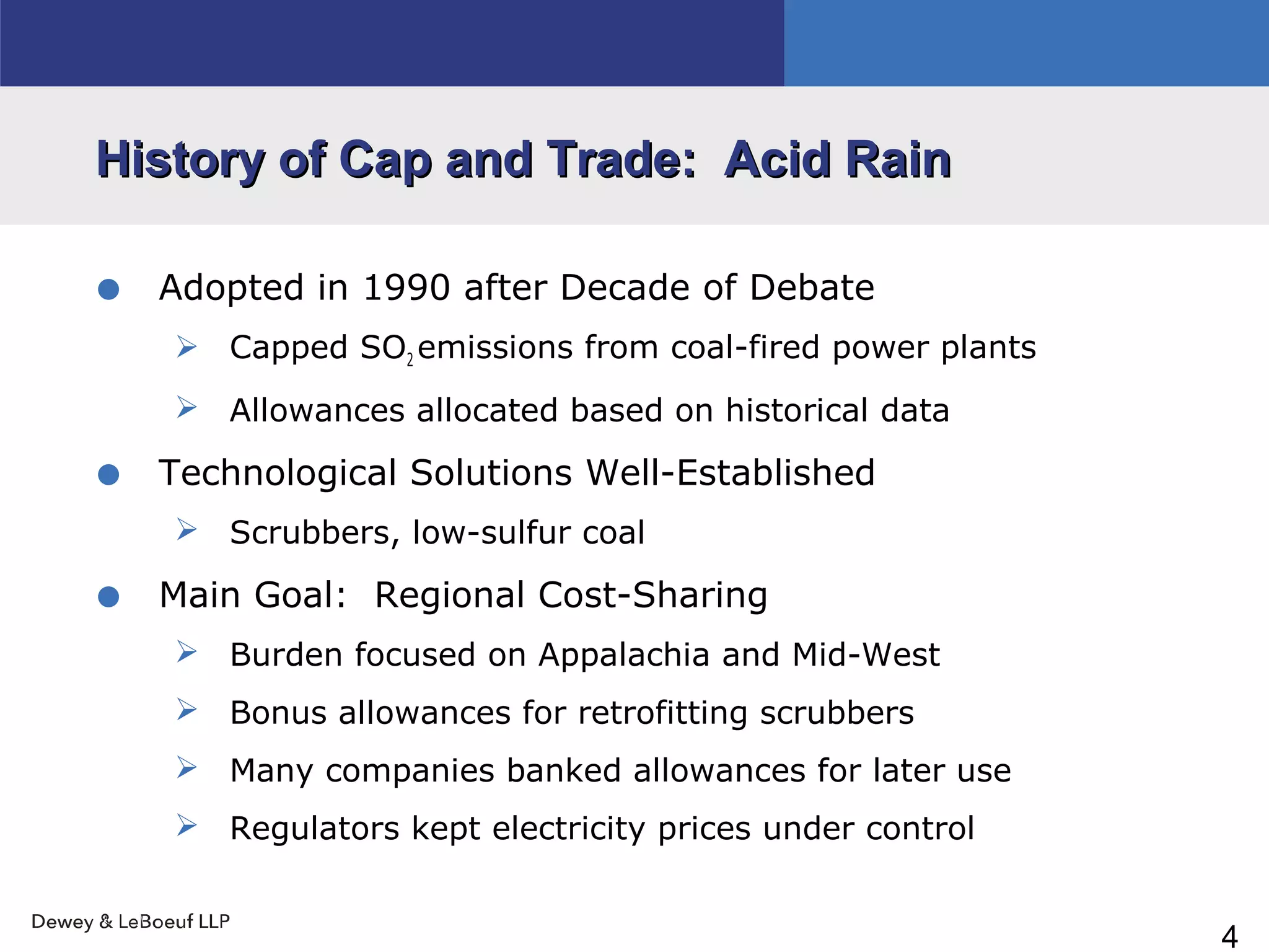 4
History of Cap and Trade: Acid RainHistory of Cap and Trade: Acid Rain
• Adopted in 1990 after Decade of Debate
 Capped SO2 emissions from coal-fired power plants
 Allowances allocated based on historical data
• Technological Solutions Well-Established
 Scrubbers, low-sulfur coal
• Main Goal: Regional Cost-Sharing
 Burden focused on Appalachia and Mid-West
 Bonus allowances for retrofitting scrubbers
 Many companies banked allowances for later use
 Regulators kept electricity prices under control
 