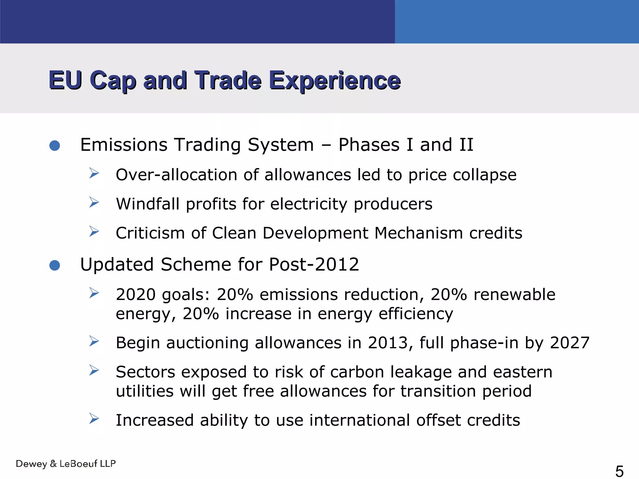 5
EU Cap and Trade ExperienceEU Cap and Trade Experience
• Emissions Trading System – Phases I and II
 Over-allocation of allowances led to price collapse
 Windfall profits for electricity producers
 Criticism of Clean Development Mechanism credits
• Updated Scheme for Post-2012
 2020 goals: 20% emissions reduction, 20% renewable
energy, 20% increase in energy efficiency
 Begin auctioning allowances in 2013, full phase-in by 2027
 Sectors exposed to risk of carbon leakage and eastern
utilities will get free allowances for transition period
 Increased ability to use international offset credits
 