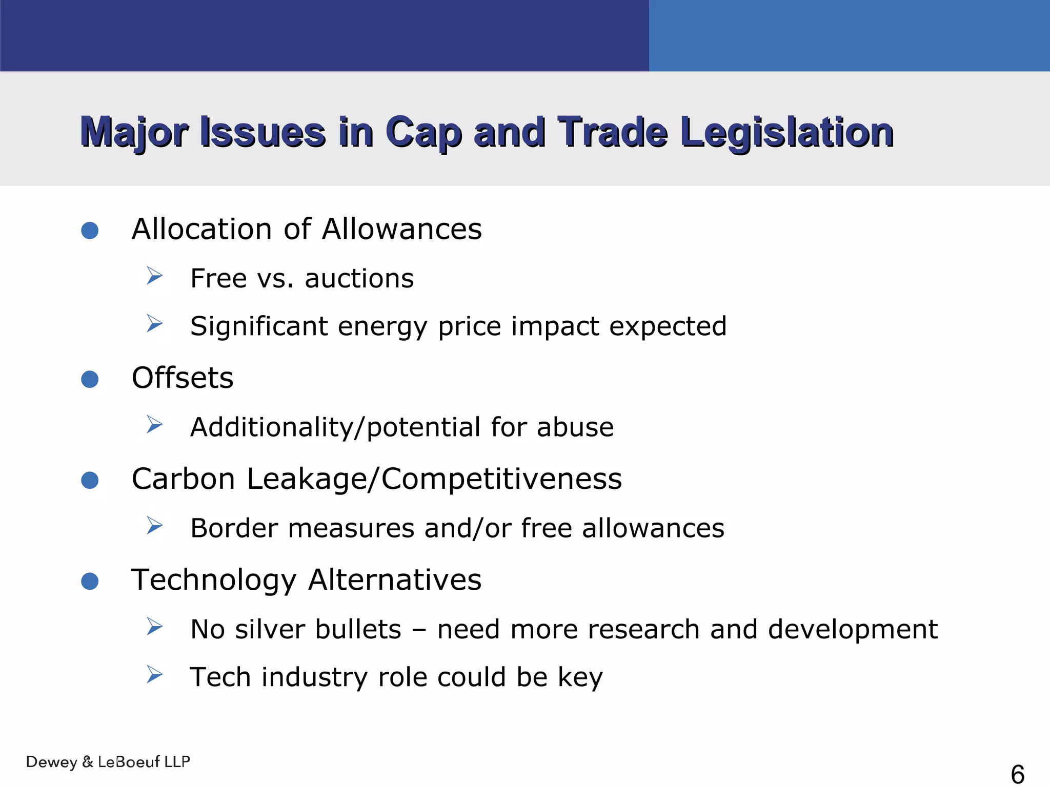 6
Major Issues in Cap and Trade LegislationMajor Issues in Cap and Trade Legislation
• Allocation of Allowances
 Free vs. auctions
 Significant energy price impact expected
• Offsets
 Additionality/potential for abuse
• Carbon Leakage/Competitiveness
 Border measures and/or free allowances
• Technology Alternatives
 No silver bullets – need more research and development
 Tech industry role could be key
 