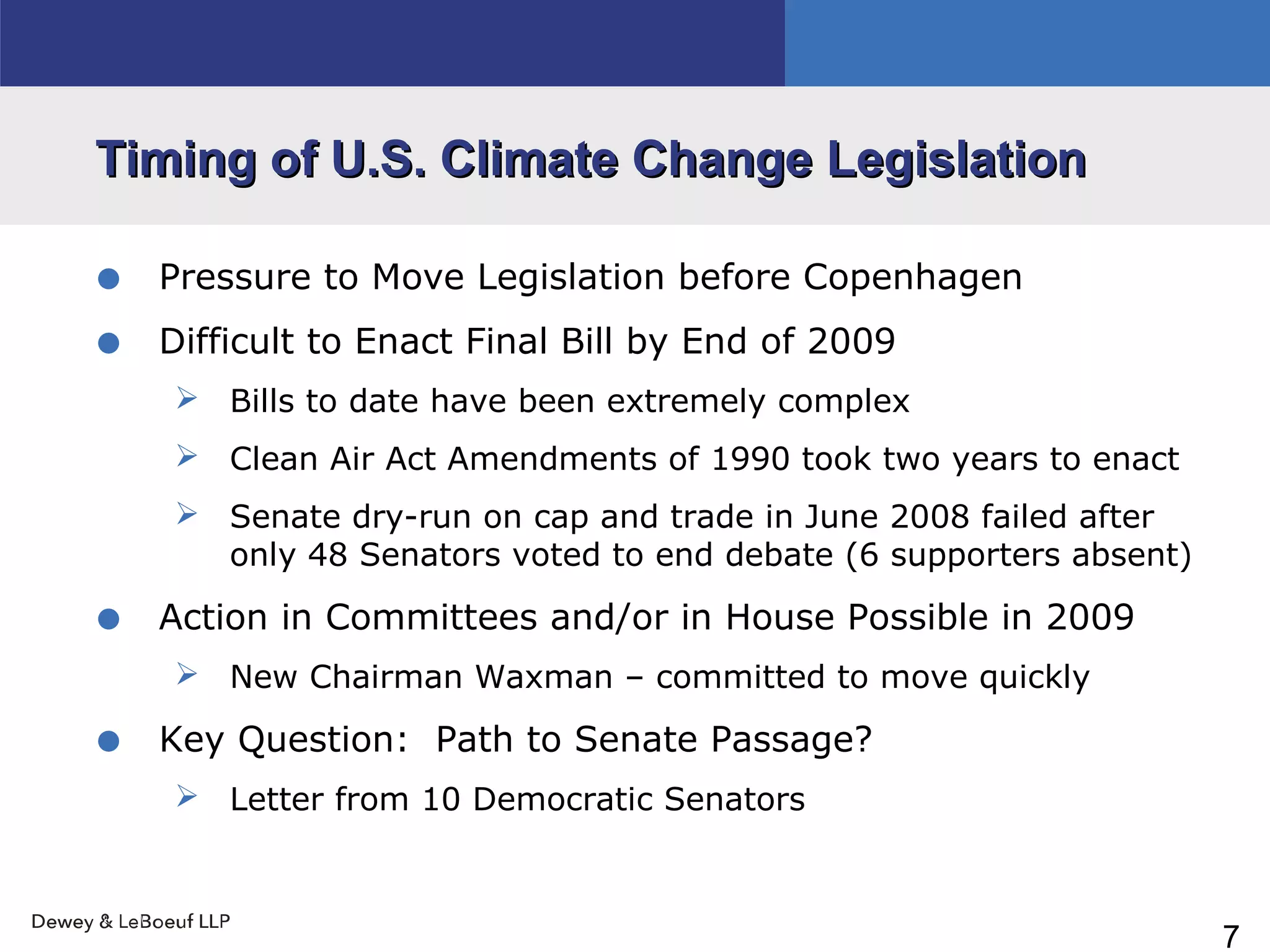 7
Timing of U.S. Climate Change LegislationTiming of U.S. Climate Change Legislation
• Pressure to Move Legislation before Copenhagen
• Difficult to Enact Final Bill by End of 2009
 Bills to date have been extremely complex
 Clean Air Act Amendments of 1990 took two years to enact
 Senate dry-run on cap and trade in June 2008 failed after
only 48 Senators voted to end debate (6 supporters absent)
• Action in Committees and/or in House Possible in 2009
 New Chairman Waxman – committed to move quickly
• Key Question: Path to Senate Passage?
 Letter from 10 Democratic Senators
 