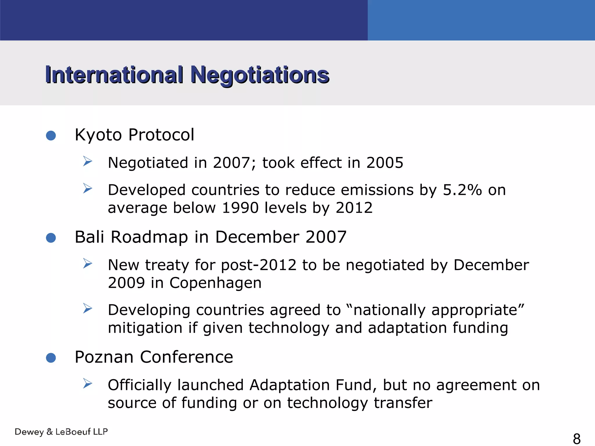 8
International NegotiationsInternational Negotiations
• Kyoto Protocol
 Negotiated in 2007; took effect in 2005
 Developed countries to reduce emissions by 5.2% on
average below 1990 levels by 2012
• Bali Roadmap in December 2007
 New treaty for post-2012 to be negotiated by December
2009 in Copenhagen
 Developing countries agreed to “nationally appropriate”
mitigation if given technology and adaptation funding
• Poznan Conference
 Officially launched Adaptation Fund, but no agreement on
source of funding or on technology transfer
 