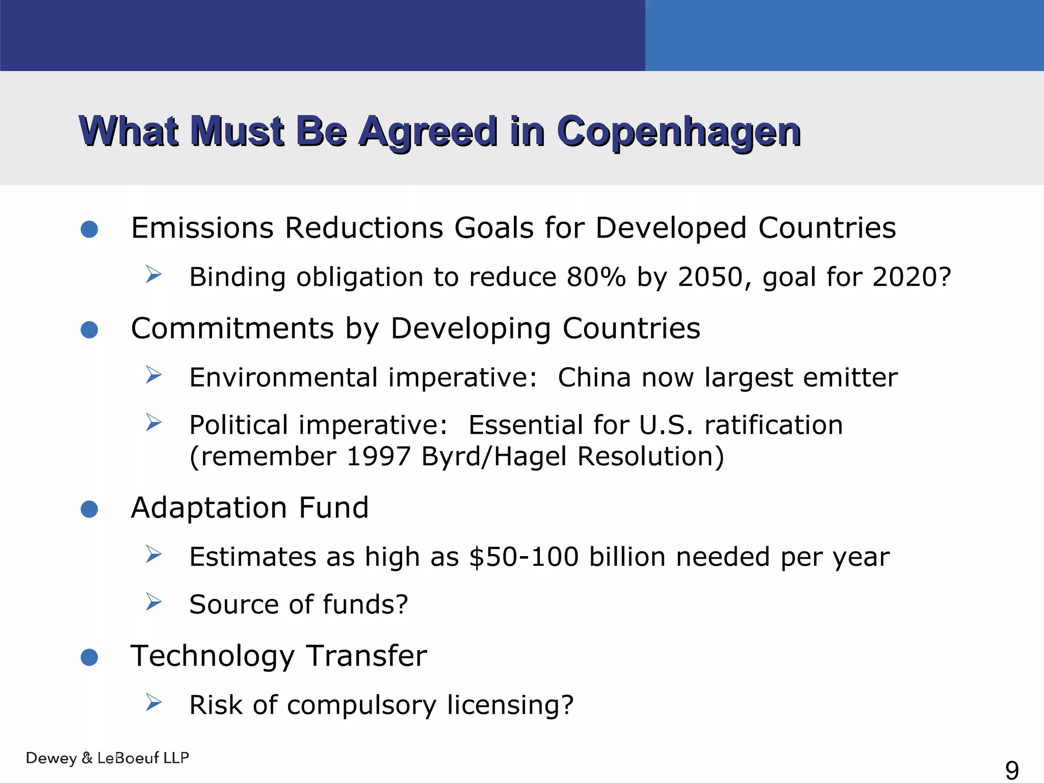 9
What Must Be Agreed in CopenhagenWhat Must Be Agreed in Copenhagen
• Emissions Reductions Goals for Developed Countries
 Binding obligation to reduce 80% by 2050, goal for 2020?
• Commitments by Developing Countries
 Environmental imperative: China now largest emitter
 Political imperative: Essential for U.S. ratification
(remember 1997 Byrd/Hagel Resolution)
• Adaptation Fund
 Estimates as high as $50-100 billion needed per year
 Source of funds?
• Technology Transfer
 Risk of compulsory licensing?
 
