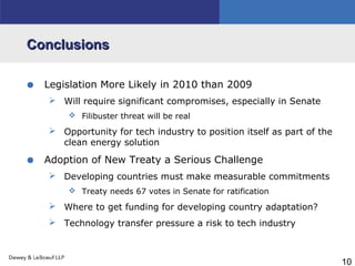 10
ConclusionsConclusions
• Legislation More Likely in 2010 than 2009
 Will require significant compromises, especially in Senate
 Filibuster threat will be real
 Opportunity for tech industry to position itself as part of the
clean energy solution
• Adoption of New Treaty a Serious Challenge
 Developing countries must make measurable commitments
 Treaty needs 67 votes in Senate for ratification
 Where to get funding for developing country adaptation?
 Technology transfer pressure a risk to tech industry
 
