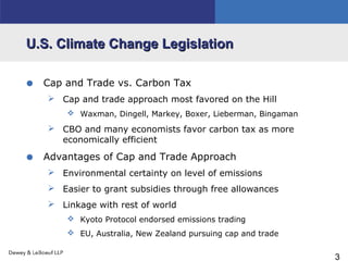 3
U.S. Climate Change LegislationU.S. Climate Change Legislation
• Cap and Trade vs. Carbon Tax
 Cap and trade approach most favored on the Hill
 Waxman, Dingell, Markey, Boxer, Lieberman, Bingaman
 CBO and many economists favor carbon tax as more
economically efficient
• Advantages of Cap and Trade Approach
 Environmental certainty on level of emissions
 Easier to grant subsidies through free allowances
 Linkage with rest of world
 Kyoto Protocol endorsed emissions trading
 EU, Australia, New Zealand pursuing cap and trade
 