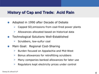 4
History of Cap and Trade: Acid RainHistory of Cap and Trade: Acid Rain
• Adopted in 1990 after Decade of Debate
 Capped SO2 emissions from coal-fired power plants
 Allowances allocated based on historical data
• Technological Solutions Well-Established
 Scrubbers, low-sulfur coal
• Main Goal: Regional Cost-Sharing
 Burden focused on Appalachia and Mid-West
 Bonus allowances for retrofitting scrubbers
 Many companies banked allowances for later use
 Regulators kept electricity prices under control
 