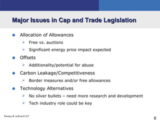6
Major Issues in Cap and Trade LegislationMajor Issues in Cap and Trade Legislation
• Allocation of Allowances
 Free vs. auctions
 Significant energy price impact expected
• Offsets
 Additionality/potential for abuse
• Carbon Leakage/Competitiveness
 Border measures and/or free allowances
• Technology Alternatives
 No silver bullets – need more research and development
 Tech industry role could be key
 