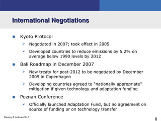 8
International NegotiationsInternational Negotiations
• Kyoto Protocol
 Negotiated in 2007; took effect in 2005
 Developed countries to reduce emissions by 5.2% on
average below 1990 levels by 2012
• Bali Roadmap in December 2007
 New treaty for post-2012 to be negotiated by December
2009 in Copenhagen
 Developing countries agreed to “nationally appropriate”
mitigation if given technology and adaptation funding
• Poznan Conference
 Officially launched Adaptation Fund, but no agreement on
source of funding or on technology transfer
 