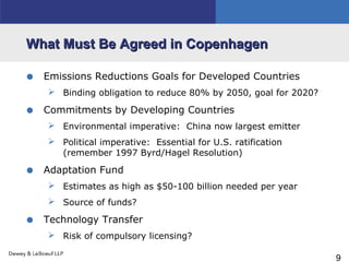 9
What Must Be Agreed in CopenhagenWhat Must Be Agreed in Copenhagen
• Emissions Reductions Goals for Developed Countries
 Binding obligation to reduce 80% by 2050, goal for 2020?
• Commitments by Developing Countries
 Environmental imperative: China now largest emitter
 Political imperative: Essential for U.S. ratification
(remember 1997 Byrd/Hagel Resolution)
• Adaptation Fund
 Estimates as high as $50-100 billion needed per year
 Source of funds?
• Technology Transfer
 Risk of compulsory licensing?
 