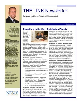 THE LINK Newsletter
                                    Provided by Nexus Financial Management



                                                                                                                          December 2008

          Nexus Financial
         Management LLC
                                    Exceptions to the Early Distribution Penalty
            Bryan Dudones
    4600 Touchton Road E.
                                                                                        homebuyer, you can take pre-59½ IRA with-
    Building 100, Suite 150         Generally,
                                                                                        drawals if they're used to pay the costs of ac-
     Jacksonville, FL 32246         taxable
      Phone: 904-334-1376                                                               quiring, constructing, or reconstructing your
                                    amounts you
          bryan@nexusfm.com
                                                                                        principal residence up to a $10,000 lifetime
                                    withdraw
            www.nexusfm.com
                                                                                        limit. You also can take penalty-free IRA distri-
                                    from an IRA,
                                                                                        butions up to the cost of health insurance pre-
                                    403(b), or
Hi Everyone,
                                                                                        miums you pay during a qualifying period of
                                    qualified
The stock market continued to
                                                                                        unemployment.
experience substantial declines
                                    retirement
during the month of November,
                                    plan before
reaching its lowest level in over
                                                                                        Exceptions for non-IRA retirement plans
5 years. The DJIA slipped 5.3%
                                    age 59½ are subject to a federal 10% penalty
for the month, while the S&P
                                                                                        Distributions made pursuant to a qualified
                                    tax (and possibly a state penalty tax, too) in
500 and Nasdaq fell 7.4% and
                                                                                        domestic relations order (QDRO) are not sub-
10.8%. The good news is that
                                    addition to any federal (and possibly state)
the market rebounded
                                                                                        ject to the penalty. Also, you can take penalty-
                                    income tax due. SIMPLE IRAs are subject to a
significantly during the last
                                                                                        free withdrawals from a qualified plan after
week and oil prices dropped
                                    25% penalty for premature distributions made
further. As has been the case
                                                                                        separating from service with the employer
                                    during the first two years of participation. For-
for a few months now, the
                                                                                        maintaining the plan if your employment ends
markets (both equity and credit)    tunately, Section 72(t) of the Internal Revenue
are experiencing wild price
                                                                                        during or after the year you reach age 55. You
                                    Code lists several exceptions to this prema-
swings every day. I don't see
                                                                                        may also be able to take qualifying distribu-
                                    ture distribution penalty tax.
any changes taking place over
the near term to diminish this
                                                                                        tions of dividends from your employer's em-
activity, so you should continue
                                    Exceptions applicable to all plans                  ployee stock option plan without penalty.
to expect sharp rallies followed
by sudden declines in the
                                    A qualified transfer or rollover from one retire-
markets. However, like I stated
                                                                                        Substantially equal payments exception
last month, the markets will
                                    ment plan to another generally isn't subject to
provide some good
                                                                                        An important exception that applies to all IRA
                                    the penalty tax. Also, distributions made to
opportunities, especially for
                                                                                        and qualified retirement plans is the substan-
investors with a longer time
                                    your beneficiary or your estate after your
horizon.
                                                                                        tially equal periodic payments exception. To
                                    death aren't subject to the early withdrawal
Wishing you a happy Holiday
                                                                                        comply with this exception, you must withdraw
season and prosperous New           penalty. Other exceptions include:
Year!
                                                                                        funds from your retirement plan at least annu-
Bryan
                                    •   Distributions not exceeding the amount of       ally based on an IRS-approved distribution
                                        your tax-deductible unreimbursed medical        method. For qualified plans (but not IRAs),
                                        expenses.                                       you also must have separated from service
In this issue:
                                                                                        with the employer maintaining the plan.
                                    •   Distributions made because of a qualify-
Exceptions to the Early
                                        ing disability.
Distribution Penalty                                                                    There are three IRS-approved methods for
                                                                                        calculating payments, but regardless of the
                                    •   Amounts levied by the IRS directly from
Don't Let a Natural Disaster
                                                                                        method you choose, you generally can't
Demolish Your Finances
                                        your qualified retirement plan. This ex-
                                                                                        change or alter the payments for five years or
                                        ception doesn't apply if you withdraw
As 2009 Dawns, Is There
                                                                                        until you reach age 59½, whichever occurs
                                        funds from a plan to pay the IRS.
Hope on the Horizon?
                                                                                        later (although the IRS has held that owners
                                                                                        can make a limited one-time switch between
                                    •
Ask the Experts                         Qualified reservist distributions pursuant
                                                                                        certain methods without incurring the penalty
                                        to the Pension Protection Act of 2006.
                                                                                        tax). Otherwise, if you modify the payments
                                    Exceptions applicable only to IRAs                  (e.g., by taking amounts smaller or larger than
                                                                                        required distributions or none at all), you will
                                    The 10% penalty doesn't apply if the distribu-
                                                                                        be subject to the 10% premature distribution
                                    tion is made for you, your spouse, or your
                                                                                        tax on the taxable portion of all pre-59½ distri-
                                    child or grandchild to pay qualified postsec-
                                                                                        butions (unless another exception applies).
                                    ondary education expenses, such as tuition,
                                    and room and board. If you're a first-time
 