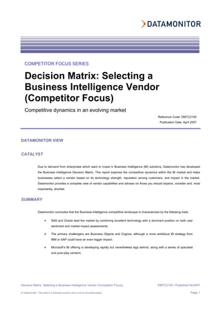 Decision Matrix: Selecting a Business Intelligence Vendor (Competitor Focus) DMTC2105 / Published 04/2007
© Datamonitor. This brief is a licensed product and is not to be photocopied Page 1
DATAMONITOR VIEW
CATALYST
Due to demand from enterprises which want to invest in Business Intelligence (BI) solutions, Datamonitor has developed
the Business Intelligence Decision Matrix. This report explores the competitive dynamics within the BI market and helps
businesses select a vendor based on its technology strength, reputation among customers, and impact in the market.
Datamonitor provides a complete view of vendor capabilities and advises on those you should explore, consider and, most
importantly, shortlist.
SUMMARY
Datamonitor concludes that the Business Intelligence competitive landscape is characterized by the following traits:
• SAS and Oracle lead the market by combining excellent technology with a dominant position on both user
sentiment and market impact assessments;
• The primary challengers are Business Objects and Cognos, although a more ambitious BI strategy from
IBM or SAP could have an even bigger impact;
• Microsoft’s BI offering is developing rapidly but nevertheless lags behind, along with a series of specialist
and pure-play vendors.
COMPETITOR FOCUS SERIES
Decision Matrix: Selecting a
Business Intelligence Vendor
(Competitor Focus)
Competitive dynamics in an evolving market
Reference Code: DMTC2105
Publication Date: April 2007
 