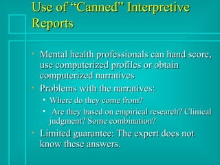Use of “Canned” Interpretive Reports Mental health professionals can hand score, use computerized profiles or obtain computerized narratives Problems with the narratives: Where do they come from? Are they based on empirical research? Clinical judgment? Some combination? Limited guarantee: The expert does not know these answers. 