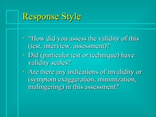 Response Style “How did you assess the validity of this (test, interview, assessment)? Did (particular test or technique) have validity scales? Are there any indications of invalidity or (symptom exaggeration, minimization, malingering) in this assessment? 