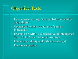 Objective Tests Have norms, scoring, and established reliability and validity. Compare the client to a group of similar individuals.  Examples: MMPI-2, Wechsler Adult Intelligence Test, Child Abuse Potential Inventory Often have validity scales (but not always) Far less subjective. 