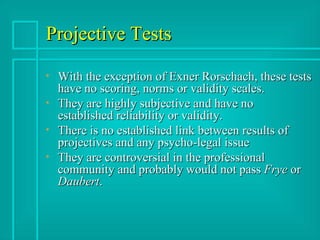 Projective Tests With the exception of Exner Rorschach, these tests have no scoring, norms or validity scales. They are highly subjective and have no established reliability or validity. There is no established link between results of projectives and any psycho-legal issue They are controversial in the professional community and probably would not pass  Frye  or  Daubert . 