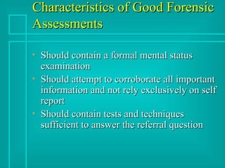 Characteristics of Good Forensic Assessments Should contain a formal mental status examination Should attempt to corroborate all important information and not rely exclusively on self report Should contain tests and techniques sufficient to answer the referral question 