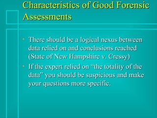 Characteristics of Good Forensic Assessments There should be a logical nexus between data relied on and conclusions reached (State of New Hampshire v. Cressy) If the expert relied on “the totality of the data” you should be suspicious and make your questions more specific. 