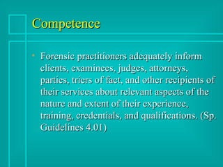 Competence Forensic practitioners adequately inform clients, examinees, judges, attorneys, parties, triers of fact, and other recipients of their services about relevant aspects of the nature and extent of their experience, training, credentials, and qualifications. (Sp. Guidelines 4.01) 