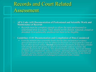 Records and Court Related Assessment  APA Code- 6.01 Documentation of Professional and Scientific Work and Maintenance of Records   Records must be complete enough to allow the next professional to understand what was done. They should not be altered, redacted, erased or shredded. It is technically unethical for them to be illegible. Guidelines 13.01 Documentation and Compilation of Data Considered From the moment they reasonably know that the data and potential evidence derived from their services may be subject to discovery or relied upon by a trier of fact or other decision maker,  forensic  practitioners document all data they consider with enough detail and quality to allow for reasonable judicial scrutiny and adequate discovery by all parties. This documentation includes, but is not limited to, letters and consultations; notes, recordings, and transcriptions; assessment and test data, scoring reports, and interpretations; and all other records in any form or medium that were created or exchanged in connection with a matter. 