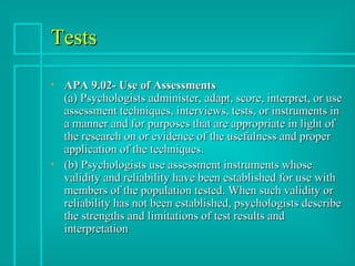 Tests APA 9.02- Use of Assessments (a) Psychologists administer, adapt, score, interpret, or use assessment techniques, interviews, tests, or instruments in a manner and for purposes that are appropriate in light of the research on or evidence of the usefulness and proper application of the techniques. (b) Psychologists use assessment instruments whose validity and reliability have been established for use with members of the population tested. When such validity or reliability has not been established, psychologists describe the strengths and limitations of test results and interpretation  