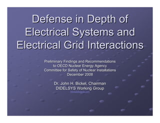 Defense in Depth of
 Electrical Systems and
Electrical Grid Interactions
      Preliminary Findings and Recommendations
            to OECD Nuclear Energy Agency
      Committee for Safety of Nuclear Installations
                    December 2008

            Dr. John H. Bickel, Chairman
             DIDELSYS Working Group
                      jhbickel@esrt-llc.com
                      jhbickel@esrt-
 