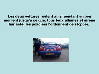 Les deux voitures roulent ainsi pendant un bon moment jusqu'à ce que, tous feux allumés et sirène hurlante, les policiers l’ordonnent de stopper.  