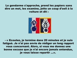 Le gendarme s'approche, prend les papiers sans dire un mot, les examine, jette un coup d'oeil à la voiture et dit : - « Ecoutez, je termine dans 20 minutes et je suis fatigué. Je n'ai pas envie de rédiger un long rapport vous concernant. Alors, si vous me donnez une bonne excuse que je n'ai encore jamais entendue, je vous laisse repartir …».  