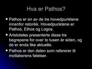 Hva er Pathos? Pathos er en av de tre hovedpunktene innenfor retorikk. Hovedpunktene er Pathos, Ethos og Logos.  Aristoteles presenterte disse tre begrepene for over to tusen år siden, og de er enda like aktuelle.  Pathos er den delen som refererer til mottakerens følelser.  