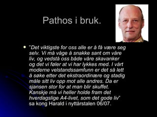 Pathos i bruk.  ” Det viktigste for oss alle er å få være seg selv. Vi må våge å snakke sant om våre liv, og vedstå oss både våre skavanker og det vi føler at vi har lykkes med. I vårt moderne velstandssamfunn er det så lett å søke etter det ekstraordinære og stadig måle sitt liv opp mot alle andres. Da er sjansen stor for at man blir skuffet. Kanskje må vi heller holde fram det hverdagslige A4-livet, som det gode liv ” sa kong Harald i nyttårstalen 06/07.  