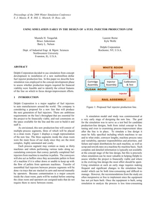 Proceedings of the 2008 Winter Simulation Conference
S. J. Mason, R. R. Hill, L. Moench, O. Rose, eds.



         USING SIMULATION EARLY IN THE DESIGN OF A FUEL INJECTOR PRODUCTION LINE


                     Mustafa H. Tongarlak                                              Laurent Borne
                      Bruce Ankenman                                                    Kyle Wolfe
                       Barry L. Nelson
                                                                                     Delphi Corporation
         Dept. of Industrial Engr. & Mgmt. Sciences                                 Rochester, NY, U.S.A.
                   Northwestern University
                    Evanston, IL, U.S.A.



ABSTRACT

Delphi Corporation decided to use simulation from concept                                         Subassemblies
development to installation of a new multimillion dollar
fuel injector production line. In this paper we describe how
                                                                        Cartridge           Injector         Calibration
simulation was employed in the concept development phase
                                                                        Assembly           Assembly            & Test
to assess whether production targets required for ﬁnancial
viability were feasible and to identify the critical features
of the line on which to focus design-improvement efforts.
                                                                                                        Injector
1   INTRODUCTION

Delphi Corporation is a major supplier of fuel injectors
to auto manufacturers around the world. The company is                 Figure 1: Proposed fuel injector production line.
considering a proposal for a new line that will produce
the next generation of fuel injectors. There are ambitious
requirements on the line’s throughput that are essential for           A simulation model and study was commissioned at
the project to be ﬁnancially viable, and real constraints on      a very early stage of designing the new line. The goal
the space available for the line and the cost to build it and     for the simulation was to serve as a test bed for candidate
staff it.                                                         production-line designs, both from initial concept to ﬁne
     As envisioned, this new production line will consist of      tuning and even to examining process-improvement ideas
multiple process segments, three of which will be placed          after the line is in place. To simulate a line design it
in a clean room. Figure 1 displays a rough representation         must be fully speciﬁed including which machines to use
of the new line. The three segments inside the clean room         and in what order, conveyor lengths, machine process rates
were the main focus of our study since they are the most          and variability, operator responsibilities and priorities, and
complex, highly automated and costly.                             failure and repair distributions for each machine, as well as
     Each process segment may contain as many as thirty           scrap and rework rates on a machine-by-machine basis. Such
machines and robots performing various tasks along ac-            complete and detailed information is typically not available
cumulating conveyors that convey partially completed fuel         at the concept stage of the line design, but this is precisely
injectors from machine to machine in pallets. The conveyors       when simulation can be most valuable in helping Delphi to
will also act as buffers since they accumulate pallets in front   assess whether the project is ﬁnancially viable and where
of a machine if it is either down or unable to keep up with       in the evolving line design the most effort should be spent.
the ﬂow of pallets from upstream machines. Transfer of            Using simulation at such an early stage requires making
assembled fuel injectors between process segments will be         frequent and signiﬁcant changes to the simulation base
done via trays that are stacked in carts and moved manually       model which can be both time-consuming and difﬁcult to
by operators. Because contamination is a major concern            manage. However, the recommendations from the study are
inside the clean room, parts will be washed before entering       often inexpensive or free to implement since the equipment
the clean room and operators are assigned tasks that do not       has not yet been built. Once the equipment is built, using
require them to move between rooms.                               simulation to analyze the process is less time-consuming
 