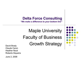 Delta Force Consulting “We make a difference to your bottom line” Maple University Faculty of Business Growth Strategy David Brady Claude Caron Heather Nicol Roberto Siqueira June 2, 2008 