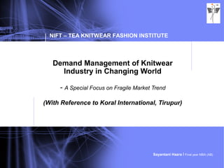 NIFT – TEA KNITWEAR FASHION INSTITUTE
Sayantani Hazra I Final year MBA (AB)
Demand Management of Knitwear
Industry in Changing World
- A Special Focus on Fragile Market Trend
(With Reference to Koral International, Tirupur)
 