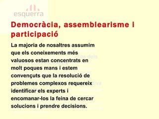 La majoria de nosaltres assumim que els coneixements més valuosos estan concentrats en molt poques mans i estem convençuts que la resolució de problemes complexos requereix identificar els experts i encomanar-los la feina de cercar solucions i prendre decisions.  PECN 1e.14. En el context actual  el discurs polític està conformat principalment per les  elits dels partits convencionals , és a dir, per un  nombre reduït d’individus que generen la ideologia i defineixen els posicionaments  d’aquests partits; aquest discurs, llavors, es troba  limitat per l’abast de la perspectiva de les elits  i , d’altra banda, pot ser  adulterat per interessos privatius  d’aquestes elits que tendeixin a reduir la generació de propostes a determinats consensos preestablerts. És obvi que aquesta forma de procedir no s’adiu gens amb el caràcter republicà ni amb la pràctica republicana. Democràcia, assemblearisme i participació 