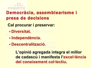 PECN 2b.11.bis Una feblesa bàsica d’Esquerra és la inconsistència del seus  sistemes de presa de decisions : el model de  democràcia participativa  és irrenunciable i urgeix intensificar i perfeccionar-ne l’aplicació pràctica. L’enfortiment del caràcter republicà del partit i la  confiança en la capacitat de cooperació i de crítica   de la militància recomanen avançar cap a fórmules de participació ampliades  —l’adopció de mitjans de democràcia electrònica, l’exigència de quòrums qualificats, etc.—  i, sobretot, cap a la creació d’espais oberts de deliberació que permetin l’emergència del  coneixement col·lectiu . Democràcia, assemblearisme i presa de decisions ▪  Diversitat. ▪   Independència. ▪  Descentralització. L’opinió agregada integra el millor de cadascú i manifesta l’ excel·lència del coneixement col·lectiu . Cal procurar i preservar: 
