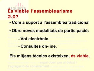 És viable l’assemblearisme 2.0? PECN 2b.6.bis. Esquerra no ha sabut explotar prou bé  les noves tecnologies de la comunicació  per fer arribar sense intermediaris els seus missatges a la ciutadania. Cal desenvolupar a fons aquesta via potenciant el col·lectiu de militants i simpatitzants d’Esquerra, que són  comunicadors actius a la xarxa , oferint-los suport i eines perquè la comunitat internàutica d’Esquerra creixi i es converteixi en una font apreciable d’informació i interacció amb el nostre electorat i la ciutadania. 2b.7. De la mateixa manera, s’ha de tenir present que Esquerra es troba en una bona posició pel que fa a la presència a la xarxa, per bé que cal seguir explotant les potencialitats de la societat de la informació. La xarxa constitueix un espai obert per a la difusió del missatge d’Esquerra que admet plantejar amb costos mínims el desplegament de mitjans digitals de comunicació propis. Així mateix, cal tenir en compte que  la xarxa està evolucionant cap a modalitats de participació  (web 2.0) que faciliten la interacció entre els agents que hi concorren, especialment els joves. En ser un  espai obert per al debat i l’agregació de coneixement  col·lectiu, esdevé un àmbit de treball fonamental per acostar l’ideari d’Esquerra a electors potencial presents i futurs. PECN 2b.6.bis. Esquerra no ha sabut explotar prou bé  les noves tecnologies de la comunicació  per fer arribar sense intermediaris els seus missatges a la ciutadania. Cal desenvolupar a fons aquesta via potenciant el col·lectiu de militants i simpatitzants d’Esquerra, que són  comunicadors actius a la xarxa , oferint-los suport i eines perquè la comunitat internàutica d’Esquerra creixi i es converteixi en una font apreciable d’informació i interacció amb el nostre electorat i la ciutadania. 2b.7. De la mateixa manera, s’ha de tenir present que Esquerra es troba en una bona posició pel que fa a la presència a la xarxa, per bé que cal seguir explotant les potencialitats de la societat de la informació. La xarxa constitueix un espai obert per a la difusió del missatge d’Esquerra que admet plantejar amb costos mínims el desplegament de mitjans digitals de comunicació propis. Així mateix, cal tenir en compte que  la xarxa està evolucionant cap a modalitats de participació  (web 2.0) que faciliten la interacció entre els agents que hi concorren, especialment els joves. En ser un  espai obert per al debat i l’agregació de coneixement  col·lectiu, esdevé un àmbit de treball fonamental per acostar l’ideari d’Esquerra a electors potencial presents i futurs. ▪  Obre noves modalitats de participació: -  Vot electrònic. -  Consultes on-line. Els mitjans tècnics existeixen,  és viable . ▪   Com a suport a l’assemblea tradicional 