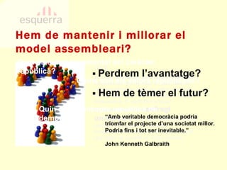 PECN 2e.3.l  La innovació com a signe d’identitat . Esquerra sempre ha estat un partit diferent. Aquesta afirmació sovint ha estat usada de forma negativa per altres formacions menys transparents. El partit ha d’arriscar implementant el dret a  sufragi universal  entre la seva militància en els processos de presa de decisions transcendentals i d’elecció de representants que hagin de garantir un ampli consens. PECN 2e.3.l  La innovació com a signe d’identitat . Esquerra sempre ha estat un partit diferent. Aquesta afirmació sovint ha estat usada de forma negativa per altres formacions menys transparents. El partit ha d’arriscar implementant el dret a  sufragi universal  entre la seva militància en els processos de presa de decisions transcendentals i d’elecció de representants que hagin de garantir un ampli consens. Quin és el concepte republicà de democràcia? Quins són els valors republicans? Quin és el tret fonamental del caràcter republicà? Hem de mantenir i millorar el model assembleari? ▪  Perdrem l’avantatge? ▪   Hem de tèmer el futur? “ Amb veritable democràcia podria triomfar el projecte d’una societat millor. Podria fins i tot ser inevitable.” John Kenneth Galbraith 