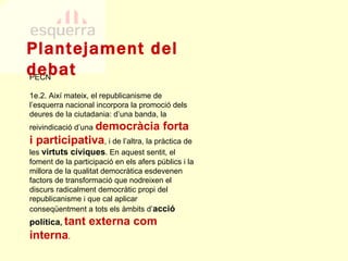 Plantejament del debat PECN 1e.2. Així mateix, el republicanisme de l’esquerra nacional incorpora la promoció dels deures de la ciutadania: d’una banda, la reivindicació d’una  democràcia forta i participativa , i de l’altra, la pràctica de les  virtuts cíviques . En aquest sentit, el foment de la participació en els afers públics i la millora de la qualitat democràtica esdevenen factors de transformació que nodreixen el discurs radicalment democràtic propi del republicanisme i que cal aplicar conseqüentment a tots els àmbits d’ acció política ,  tant externa com interna .  