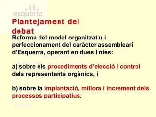 Plantejament del debat Reforma del model organitzatiu i perfeccionament del caràcter assembleari d’Esquerra, operant en dues línies: a) sobre els  procediments d’elecció i control  dels representants orgànics, i b) sobre la  implantació, millora i increment dels processos participatius . PECN 1e.2. Així mateix, el republicanisme de l’esquerra nacional incorpora la promoció dels deures de la ciutadania: d’una banda, la reivindicació d’una  democràcia forta i participativa , i de l’altra, la pràctica de les  virtuts cíviques . En aquest sentit, el foment de la participació en els afers públics i la millora de la qualitat democràtica esdevenen factors de transformació que nodreixen el discurs radicalment democràtic propi del republicanisme i que cal aplicar conseqüentment a tots els àmbits d’ acció política ,  tant externa com interna .  