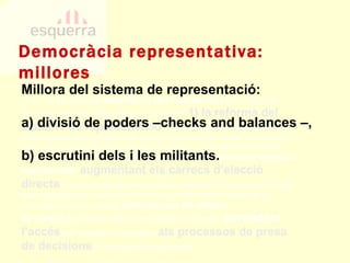 Democràcia representativa: millores Millora del sistema de representació: a) divisió de poders –checks and balances –, b) escrutini dels i les militants. PECN 1e.11. La  concepció republicana de la democràcia  obre dues vies d’acció per tal d’aconseguir aquest acostament:  1) la reforma del sistema de representació ,  i 2) l’obertura a la participació  dels membres de la societat en la política. En primer lloc, doncs, cal adoptar el principi de la radicalitat democràtica en el discurs i en la pràctica política en relació al sistema representatiu:  fent més estret el vincle entre electors i representats  i  augmentant els càrrecs d’elecció directa ; exigint als representants polítics transparència en la seva comesa i responsabilitat pels resultats i, si és el cas, penalitzant la negligència, la incompetència i la corrupció;  perfeccionant els mitjans de control  de la gestió política per eradicar la corrupció i  permetent  l’accés   dels ciutadans i ciutadanes   als processos de presa de decisions  en els àmbits que els afectin. 