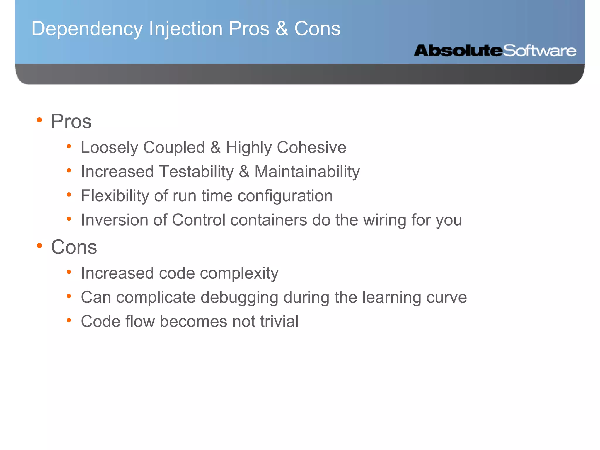 Dependency Injection Pros & Cons Pros Loosely Coupled & Highly Cohesive Increased Testability & Maintainability Flexibility of run time configuration Inversion of Control containers do the wiring for you Cons Increased code complexity Can complicate debugging during the learning curve Code flow becomes not trivial 