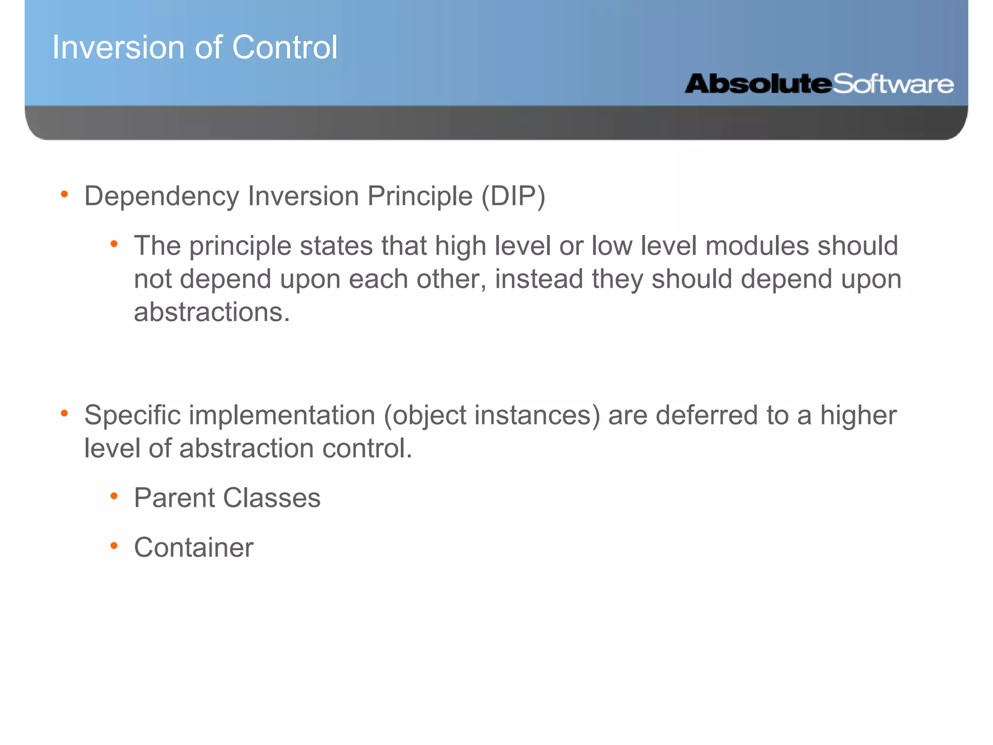 Inversion of Control Dependency Inversion Principle (DIP) The principle states that high level or low level modules should not depend upon each other, instead they should depend upon abstractions. Specific implementation (object instances) are deferred to a higher level of abstraction control. Parent Classes Container  