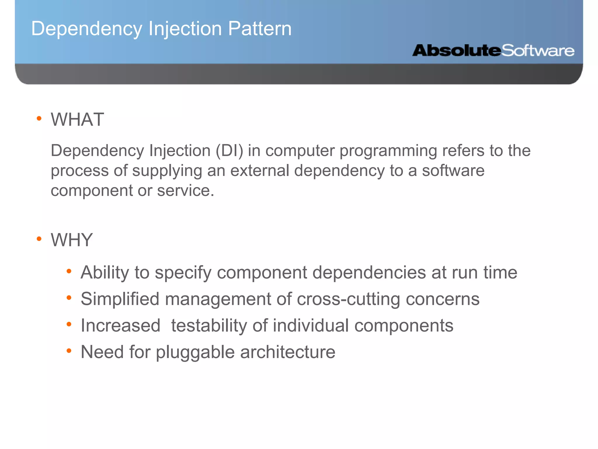 Dependency Injection Pattern WHAT Dependency Injection (DI) in computer programming refers to the process of supplying an external dependency to a software component or service. WHY Ability to specify component dependencies at run time Simplified management of cross-cutting concerns Increased  testability of individual components Need for pluggable architecture 