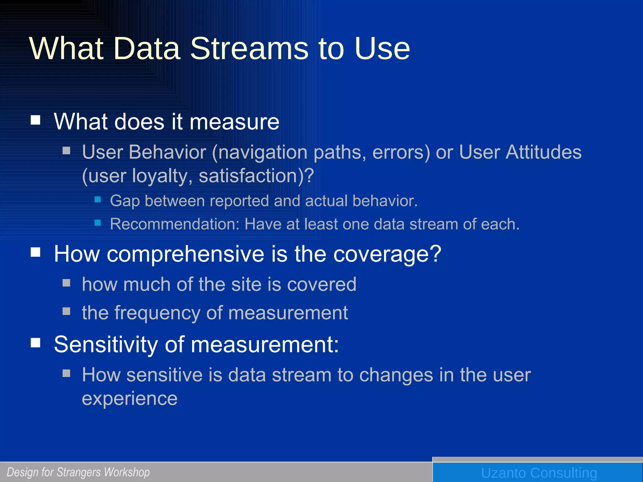 What Data Streams to Use What does it measure User Behavior (navigation paths, errors) or User Attitudes (user loyalty, satisfaction)?  Gap between reported and actual behavior.  Recommendation: Have at least one data stream of each. How comprehensive is the coverage? how much of the site is covered the frequency of measurement Sensitivity of measurement:  How sensitive is data stream to changes in the user experience 