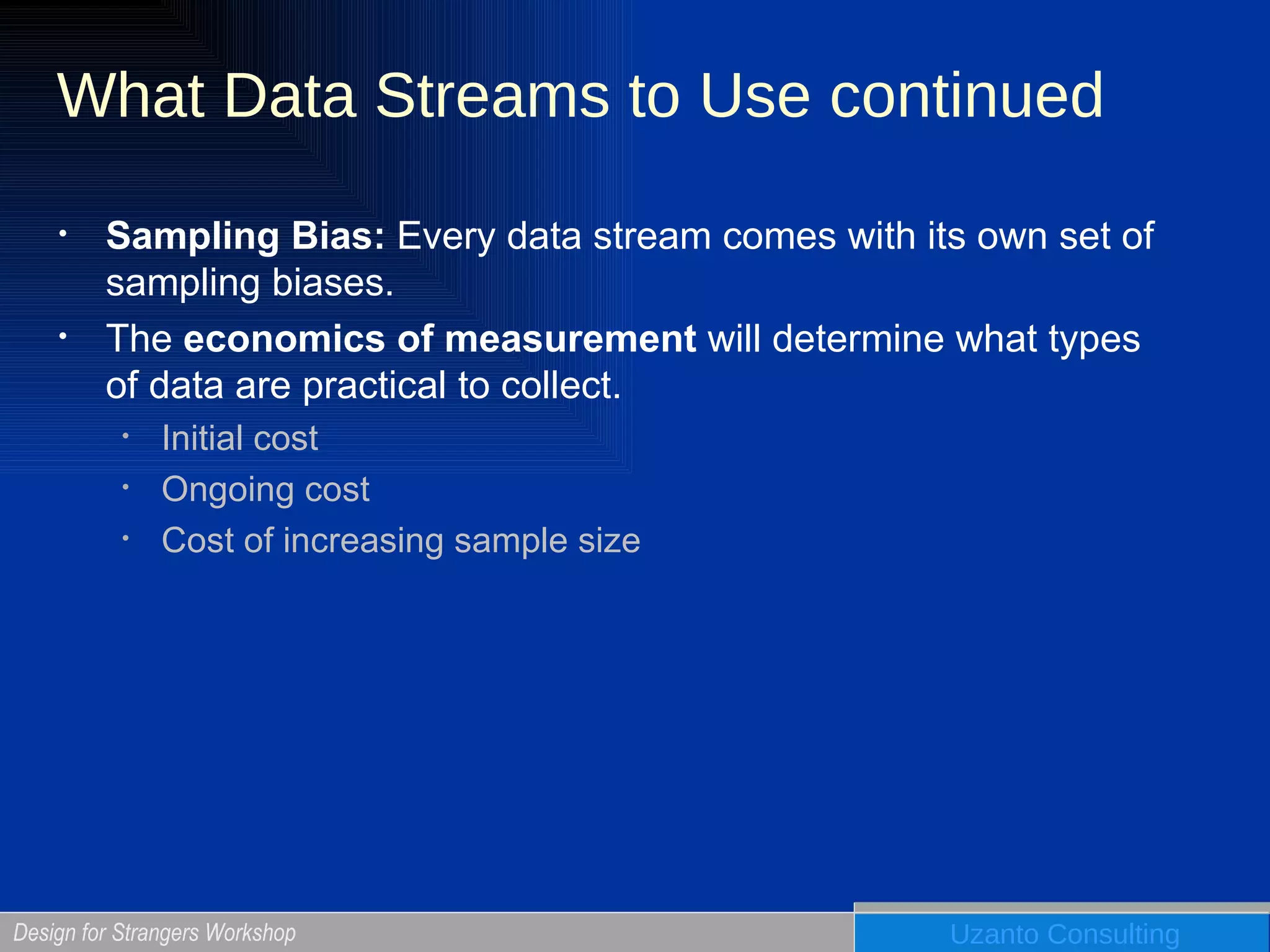 What Data Streams to Use continued Sampling Bias:  Every data stream comes with its own set of sampling biases. The  economics of measurement  will determine what types of data are practical to collect. Initial cost Ongoing cost Cost of increasing sample size 