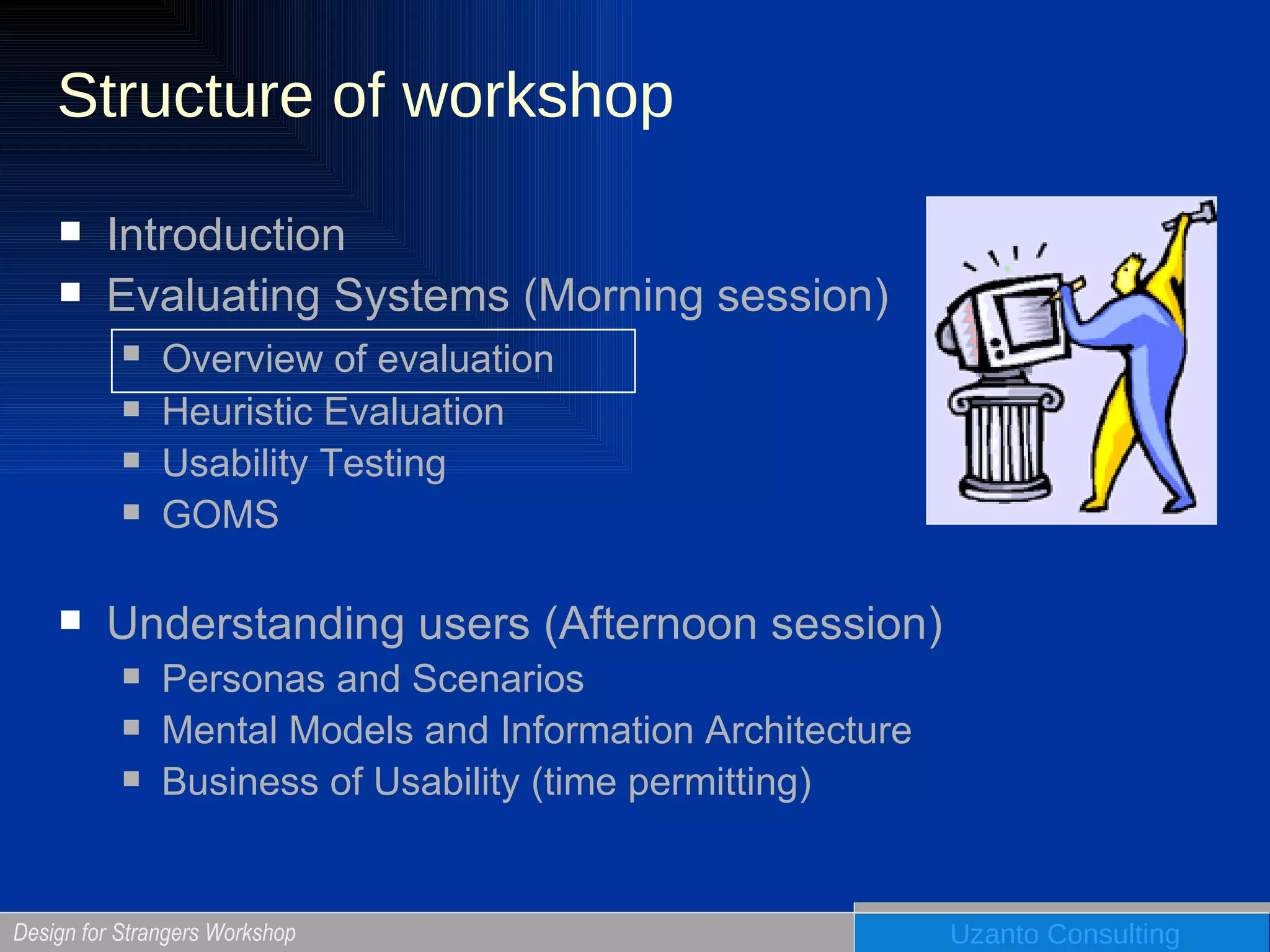 Structure of workshop Introduction Evaluating Systems (Morning session) Overview of evaluation   Heuristic Evaluation Usability Testing GOMS Understanding users (Afternoon session) Personas and Scenarios Mental Models and Information Architecture Business of Usability (time permitting) 