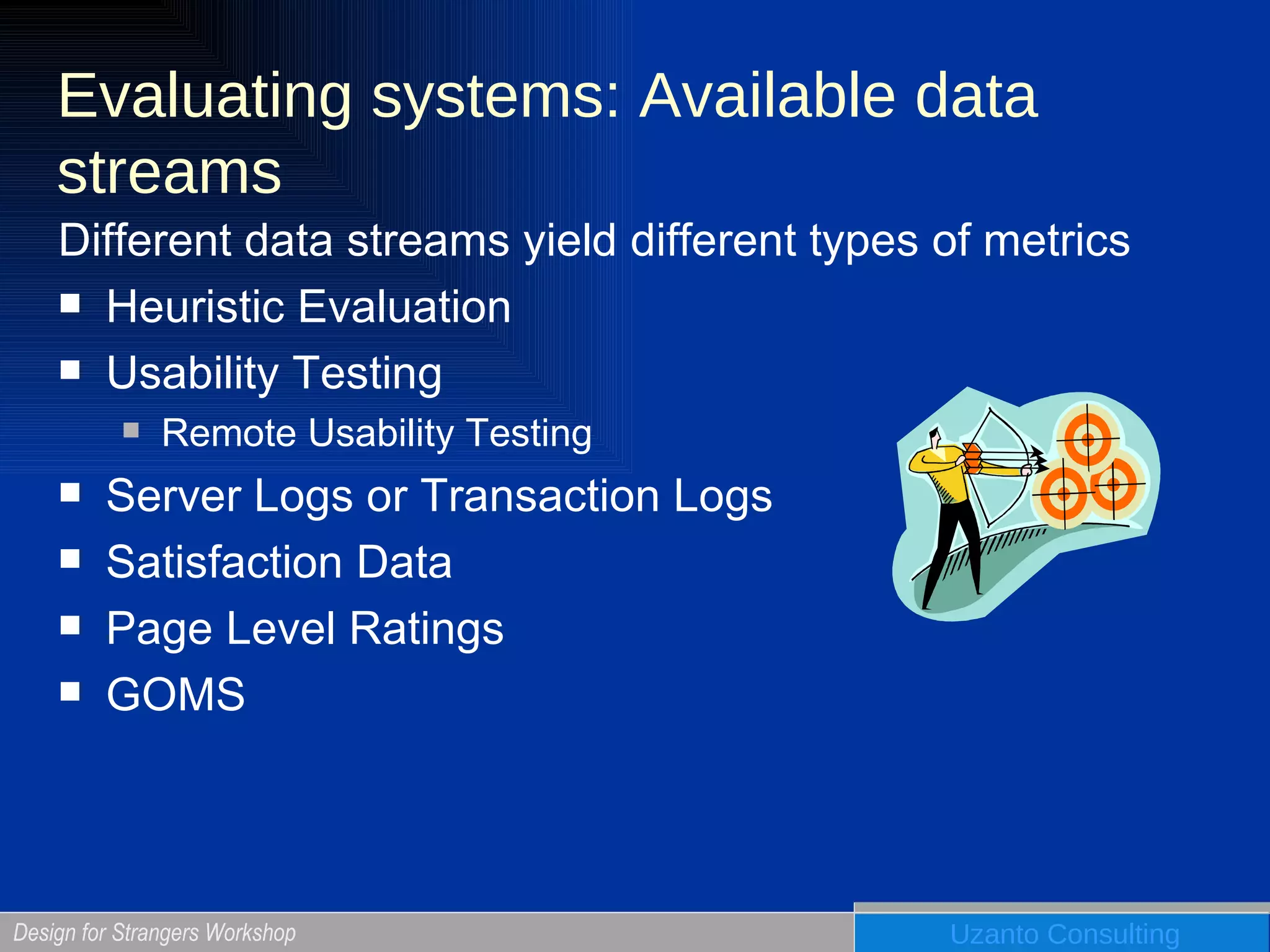 Evaluating systems: Available data streams Different data streams yield different types of metrics Heuristic Evaluation Usability Testing Remote Usability Testing Server Logs or Transaction Logs Satisfaction Data Page Level Ratings GOMS 