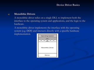 Monolithic Drivers A monolithic driver relies on a single DLL to implement both the interface to the operating system and applications, and the logic to the hardware. A monolithic driver implements the interface with the operating system (e.g. DDI) and interacts directly with a specific hardware implementation. Device Driver Basics 